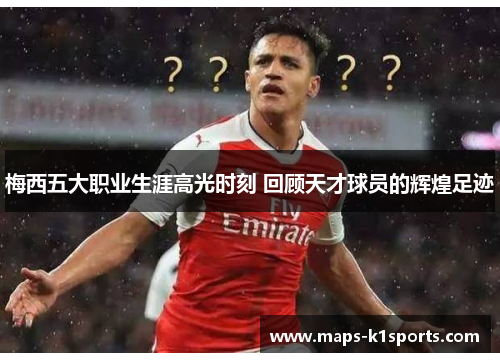 梅西五大职业生涯高光时刻 回顾天才球员的辉煌足迹