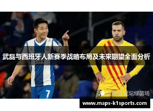 武磊与西班牙人新赛季战略布局及未来期望全面分析