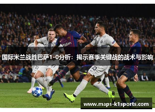 国际米兰战胜巴萨1-0分析：揭示赛季关键战的战术与影响