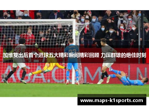 加维复出后首个进球五大精彩瞬间精彩回顾 力压群雄的绝佳时刻