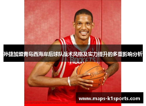 孙捷加盟青岛西海岸后球队战术风格及实力提升的多重影响分析