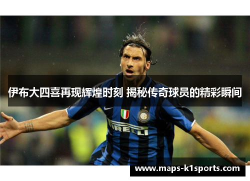 伊布大四喜再现辉煌时刻 揭秘传奇球员的精彩瞬间