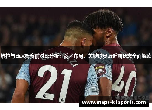 维拉与西汉姆赛前对比分析：战术布局、关键球员及近期状态全面解读